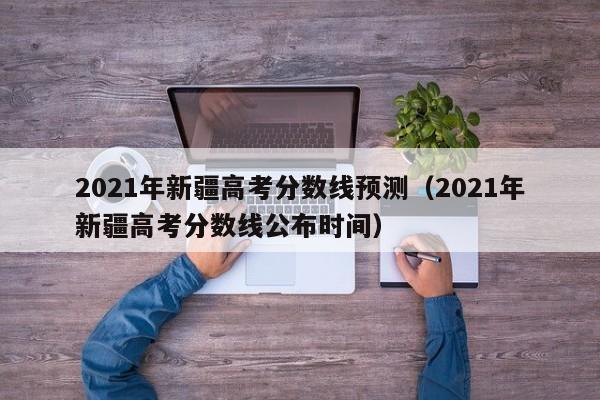 2021年新疆高考分数线预测（2021年新疆高考分数线公布时间）