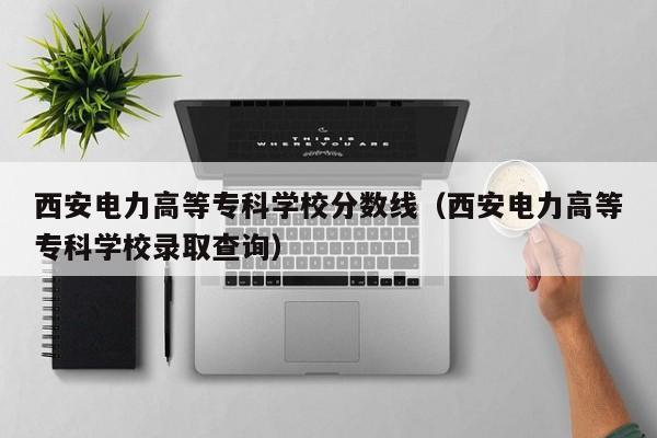 西安电力高等专科学校分数线（西安电力高等专科学校录取查询）