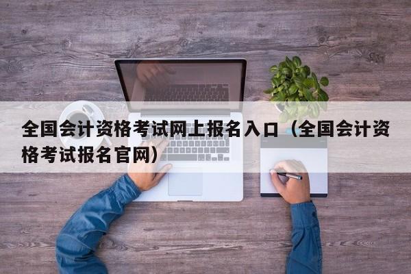 全国会计资格考试网上报名入口（全国会计资格考试报名官网）