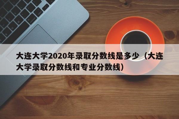 大连大学2020年录取分数线是多少（大连大学录取分数线和专业分数线）