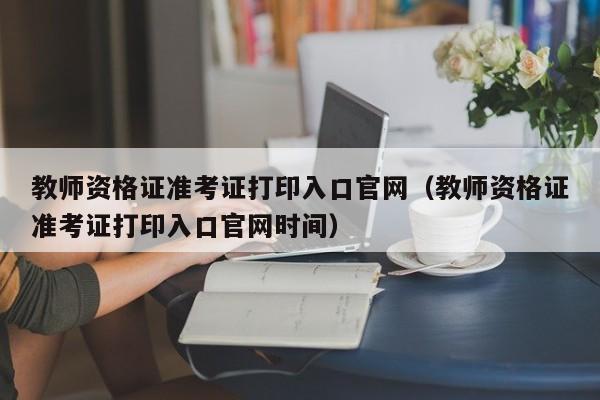 教师资格证准考证打印入口官网（教师资格证准考证打印入口官网时间）