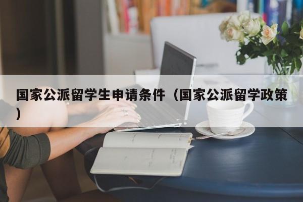 国家公派留学生申请条件（国家公派留学政策）