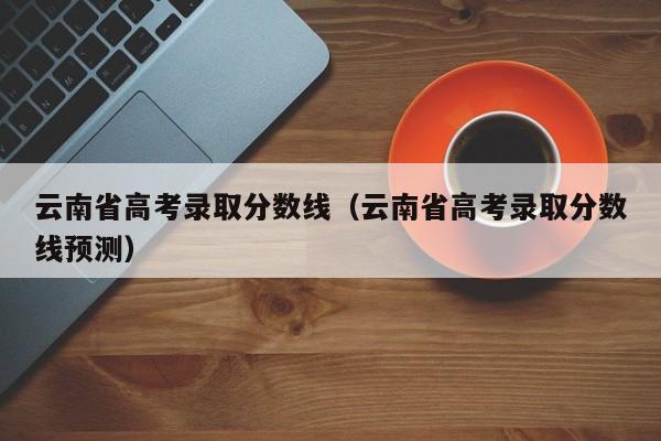 云南省高考录取分数线（云南省高考录取分数线预测）