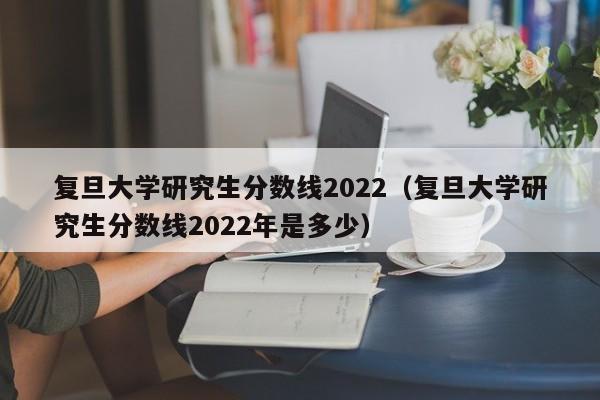 复旦大学研究生分数线2022（复旦大学研究生分数线2022年是多少）