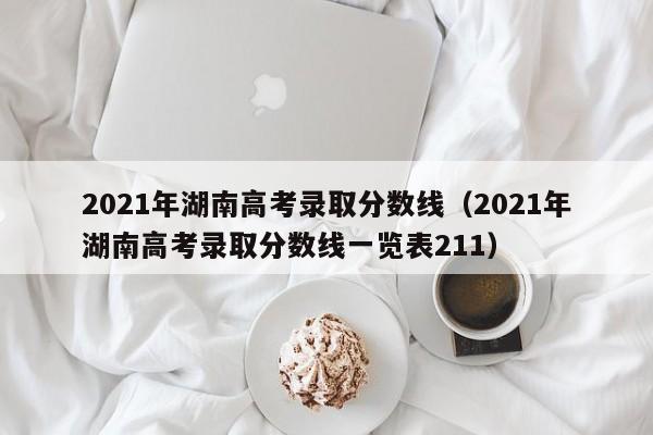 2021年湖南高考录取分数线（2021年湖南高考录取分数线一览表211）