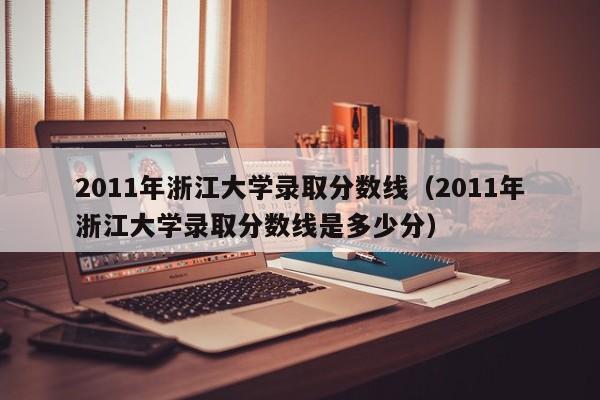 2011年浙江大学录取分数线（2011年浙江大学录取分数线是多少分）