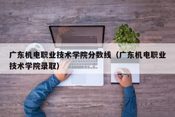 广东机电职业技术学院分数线（广东机电职业技术学院录取）