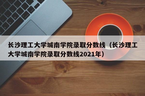 长沙理工大学城南学院录取分数线（长沙理工大学城南学院录取分数线2021年）