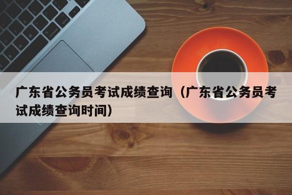 广东省公务员考试成绩查询（广东省公务员考试成绩查询时间）