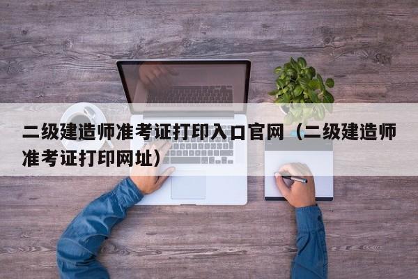 二级建造师准考证打印入口官网（二级建造师准考证打印网址）