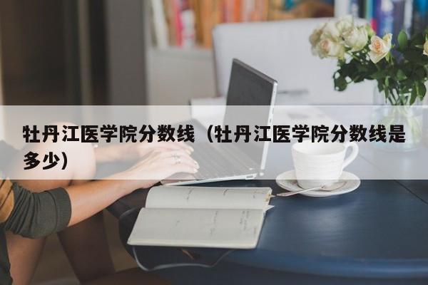 牡丹江医学院分数线（牡丹江医学院分数线是多少）