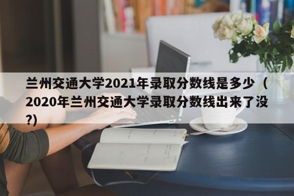 兰州交通大学2021年录取分数线是多少（2020年兰州交通大学录取分数线出来了没?）