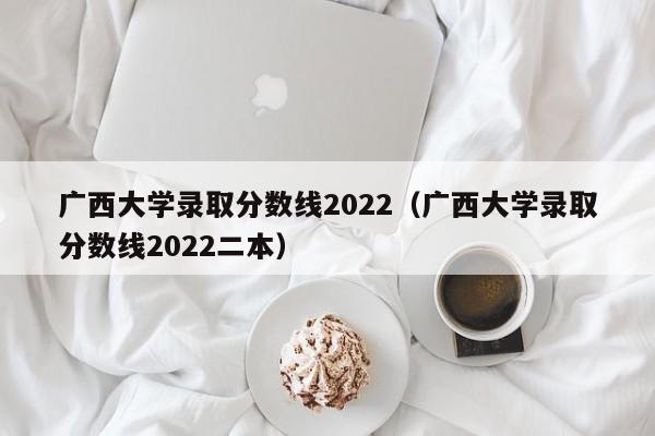 广西大学录取分数线2022（广西大学录取分数线2022二本）