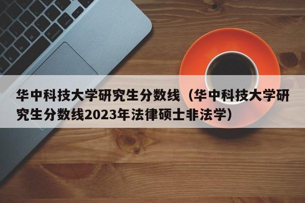 华中科技大学研究生分数线（华中科技大学研究生分数线2023年法律硕士非法学）