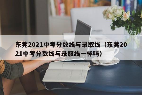 东莞2021中考分数线与录取线（东莞2021中考分数线与录取线一样吗）