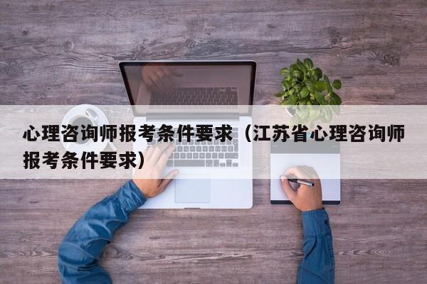 心理咨询师报考条件要求（江苏省心理咨询师报考条件要求）