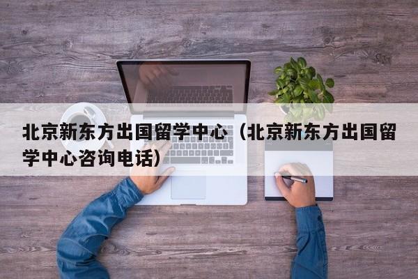 北京新东方出国留学中心（北京新东方出国留学中心咨询电话）