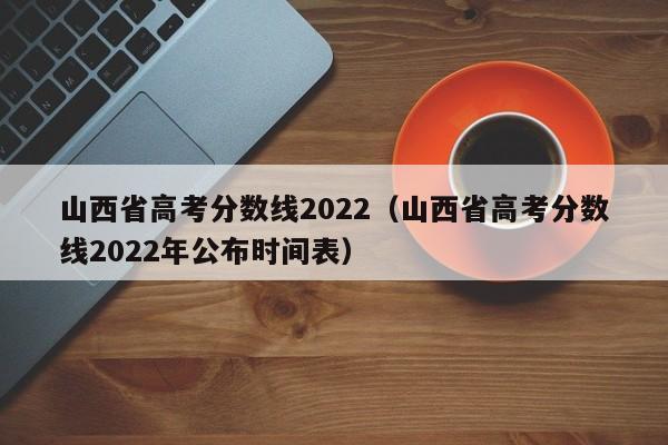 山西省高考分数线2022（山西省高考分数线2022年公布时间表）