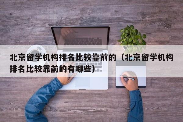 北京留学机构排名比较靠前的（北京留学机构排名比较靠前的有哪些）