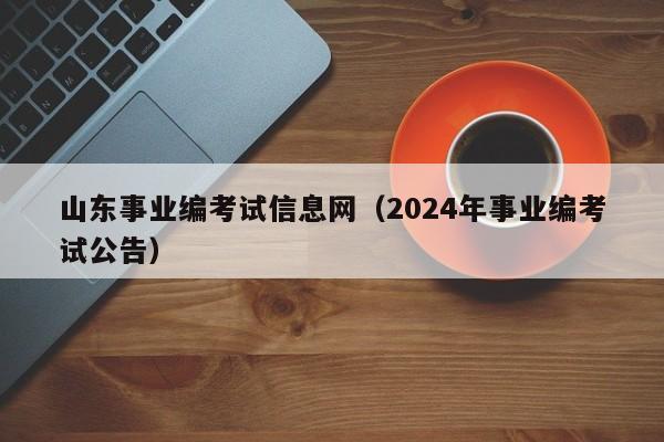 山东事业编考试信息网（2024年事业编考试公告）