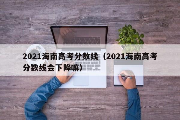 2021海南高考分数线（2021海南高考分数线会下降嘛）