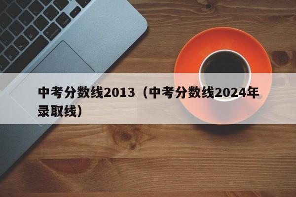 中考分数线2013（中考分数线2024年录取线）