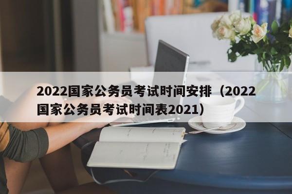 2022国家公务员考试时间安排（2022国家公务员考试时间表2021）