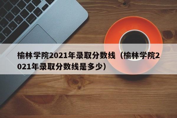 榆林学院2021年录取分数线（榆林学院2021年录取分数线是多少）