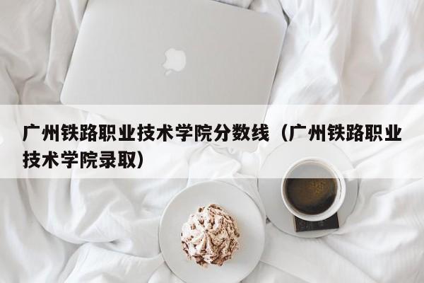 广州铁路职业技术学院分数线（广州铁路职业技术学院录取）