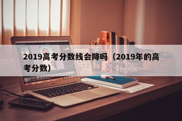 2019高考分数线会降吗（2019年的高考分数）