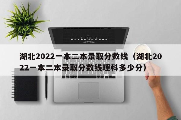 湖北2022一本二本录取分数线（湖北2022一本二本录取分数线理科多少分）