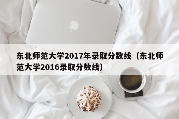 东北师范大学2017年录取分数线（东北师范大学2016录取分数线）