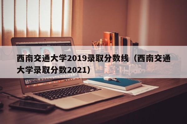 西南交通大学2019录取分数线（西南交通大学录取分数2021）