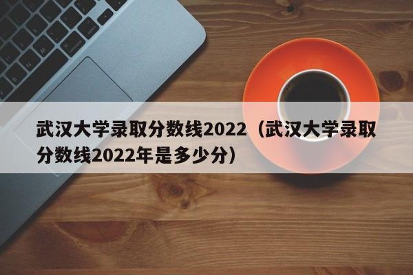 武汉大学录取分数线2022（武汉大学录取分数线2022年是多少分）