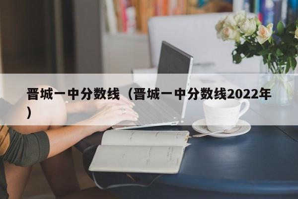 晋城一中分数线（晋城一中分数线2022年）