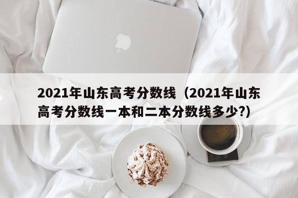 2021年山东高考分数线（2021年山东高考分数线一本和二本分数线多少?）