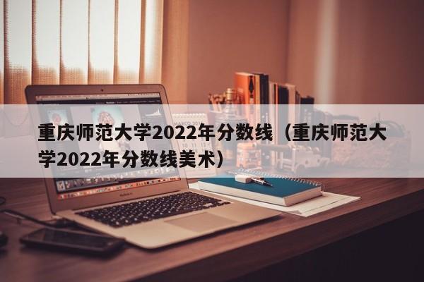 重庆师范大学2022年分数线（重庆师范大学2022年分数线美术）