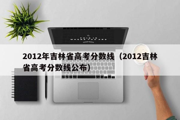 2012年吉林省高考分数线（2012吉林省高考分数线公布）