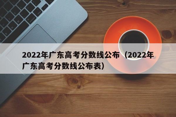 2022年广东高考分数线公布（2022年广东高考分数线公布表）