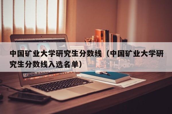 中国矿业大学研究生分数线（中国矿业大学研究生分数线入选名单）