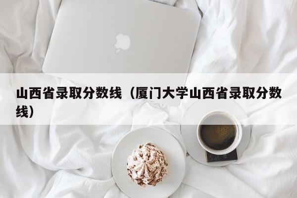 山西省录取分数线（厦门大学山西省录取分数线）