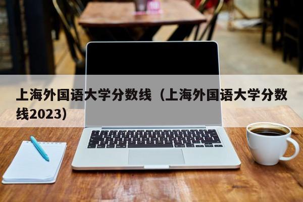 上海外国语大学分数线（上海外国语大学分数线2023）