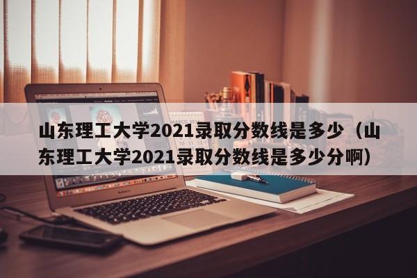 山东理工大学2021录取分数线是多少（山东理工大学2021录取分数线是多少分啊）