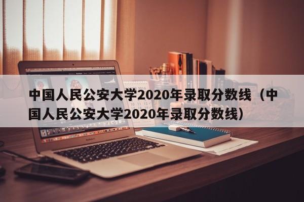 中国人民公安大学2020年录取分数线（中国人民公安大学2020年录取分数线）