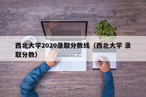 西北大学2020录取分数线（西北大学 录取分数）