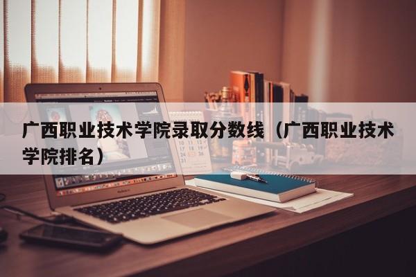 广西职业技术学院录取分数线（广西职业技术学院排名）