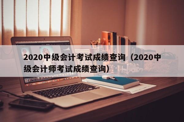 2020中级会计考试成绩查询（2020中级会计师考试成绩查询）