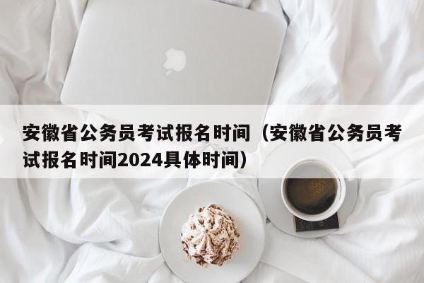 安徽省公务员考试报名时间（安徽省公务员考试报名时间2024具体时间）