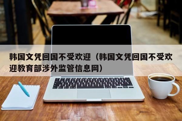 韩国文凭回国不受欢迎（韩国文凭回国不受欢迎教育部涉外监管信息网）