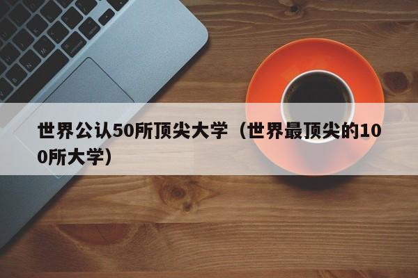 世界公认50所顶尖大学（世界最顶尖的100所大学）